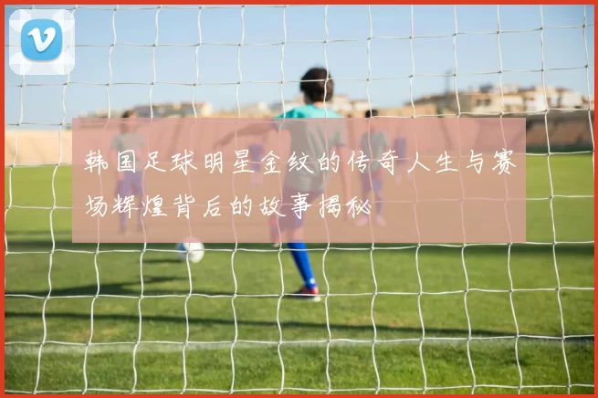 韩国足球明星金纹的传奇人生与赛场辉煌背后的故事揭秘