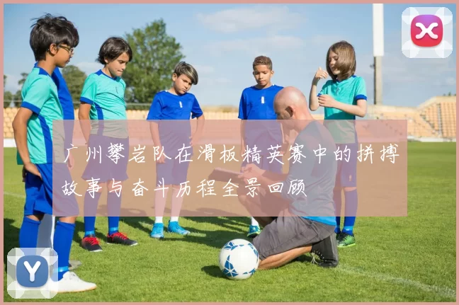 广州攀岩队在滑板精英赛中的拼搏故事与奋斗历程全景回顾