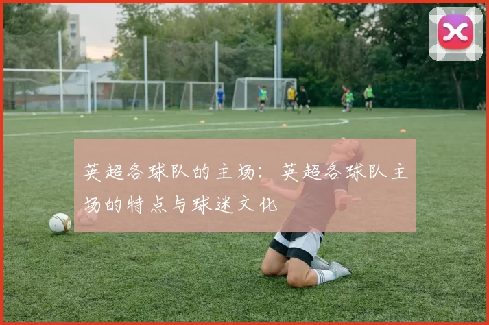 英超各球队的主场：英超各球队主场的特点与球迷文化