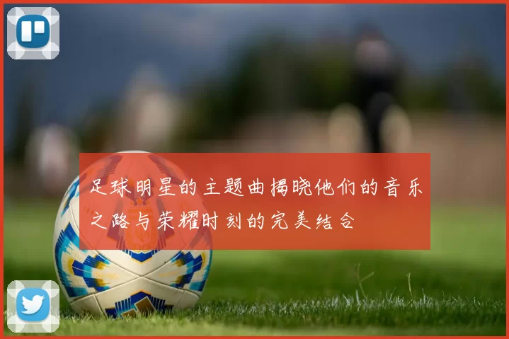 足球明星的主题曲揭晓他们的音乐之路与荣耀时刻的完美结合