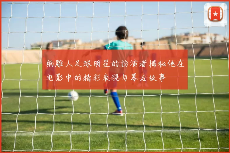 纸雕人足球明星的扮演者揭秘他在电影中的精彩表现与幕后故事