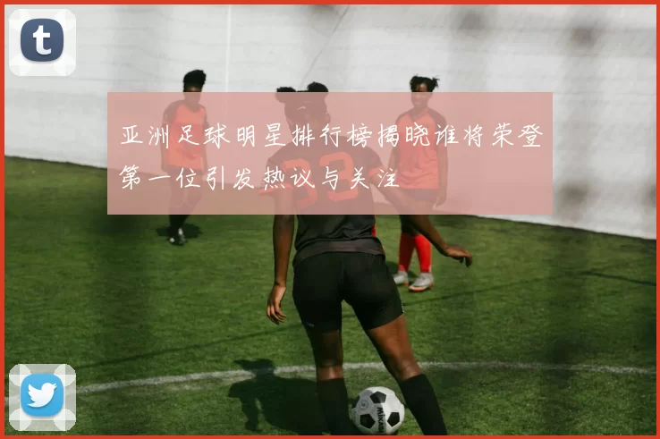 亚洲足球明星排行榜揭晓谁将荣登第一位引发热议与关注