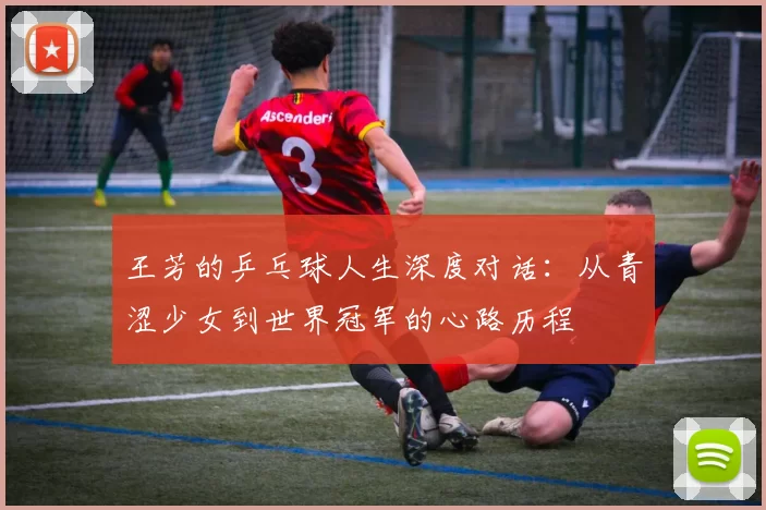 王芳的乒乓球人生深度对话：从青涩少女到世界冠军的心路历程