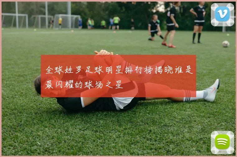 全球姓罗足球明星排行榜揭晓谁是最闪耀的球场之星