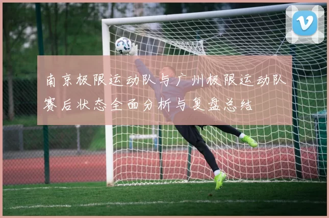 南京极限运动队与广州极限运动队赛后状态全面分析与复盘总结