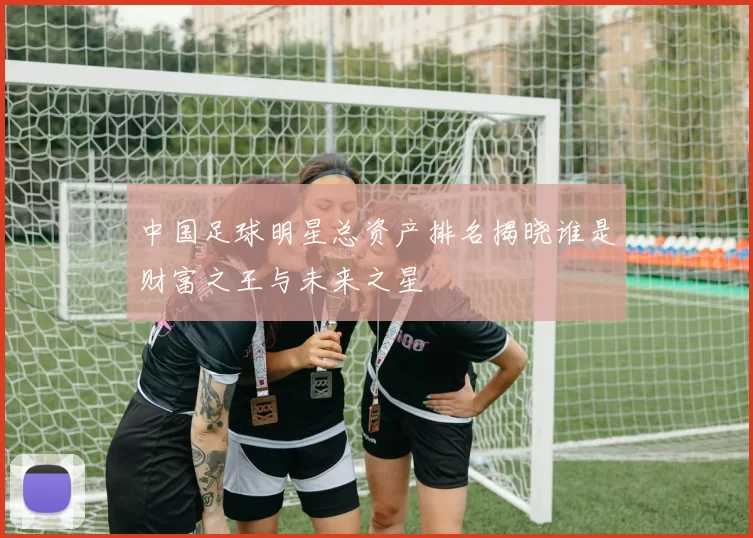 中国足球明星总资产排名揭晓谁是财富之王与未来之星