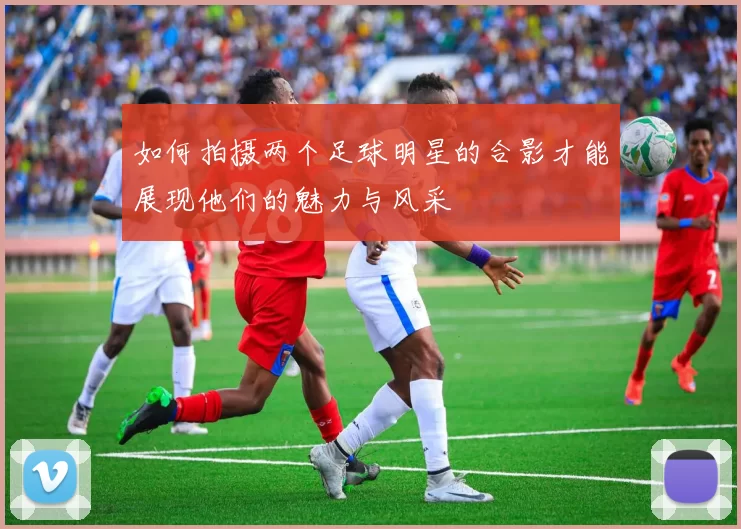 如何拍摄两个足球明星的合影才能展现他们的魅力与风采