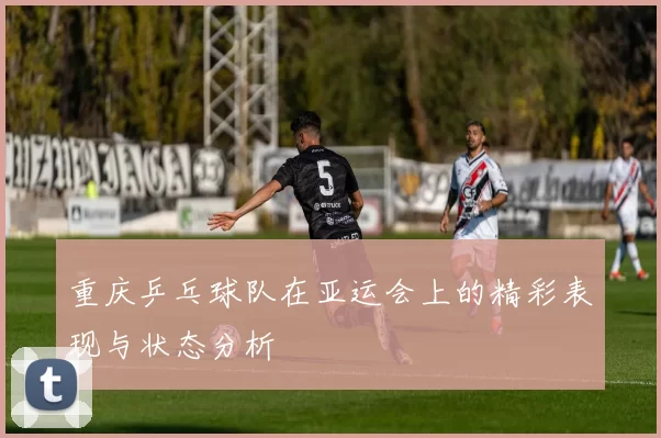 重庆乒乓球队在亚运会上的精彩表现与状态分析