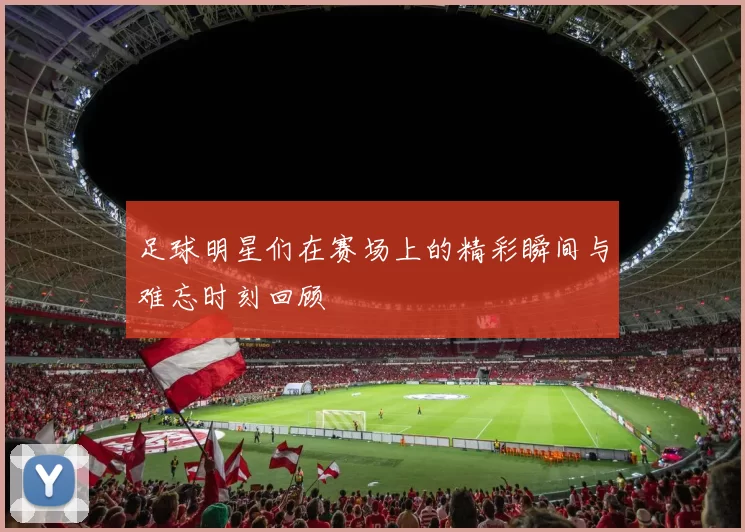 足球明星们在赛场上的精彩瞬间与难忘时刻回顾