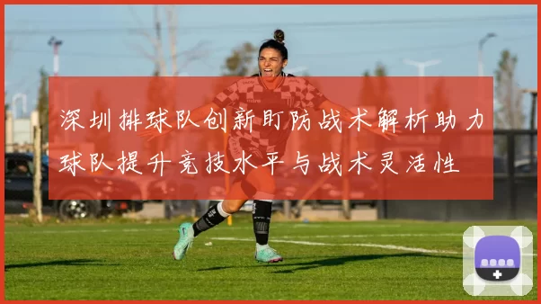 深圳排球队创新盯防战术解析助力球队提升竞技水平与战术灵活性