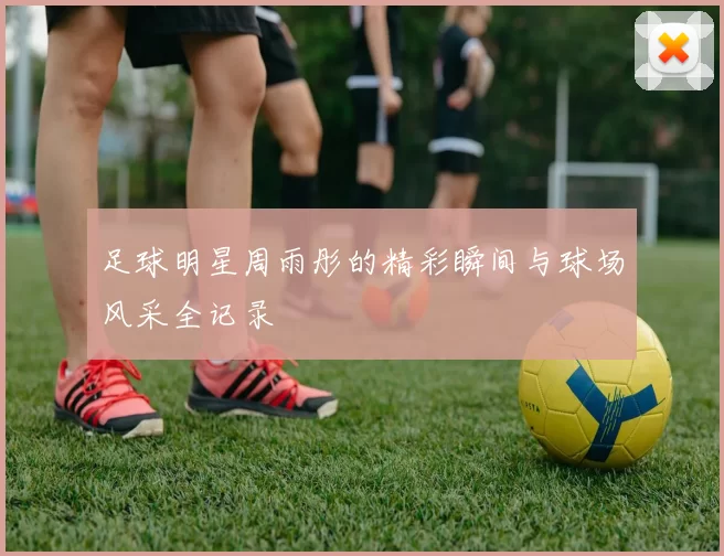 足球明星周雨彤的精彩瞬间与球场风采全记录