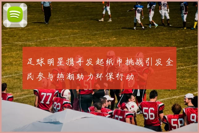 足球明星携手发起纸巾挑战引发全民参与热潮助力环保行动