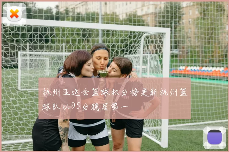杭州亚运会篮球积分榜更新杭州篮球队以95分稳居第一