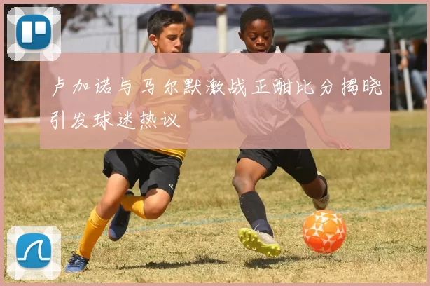 卢加诺与马尔默激战正酣比分揭晓引发球迷热议