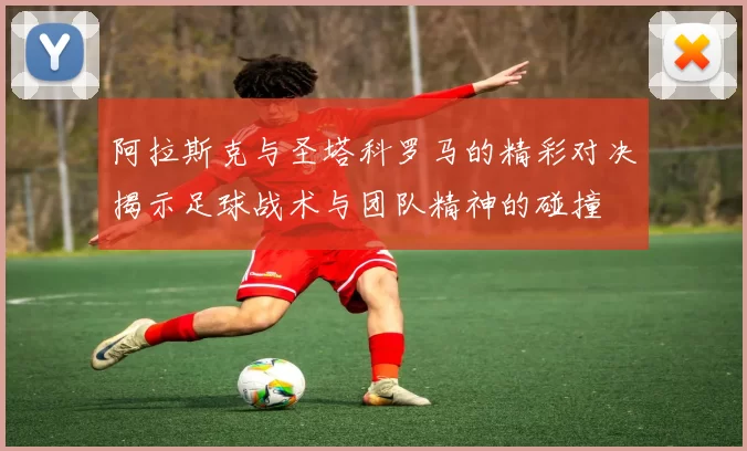 阿拉斯克与圣塔科罗马的精彩对决揭示足球战术与团队精神的碰撞