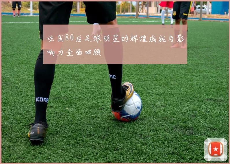 法国80后足球明星的辉煌成就与影响力全面回顾