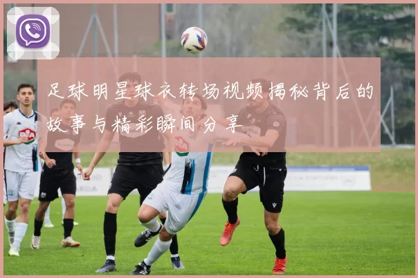 足球明星球衣转场视频揭秘背后的故事与精彩瞬间分享