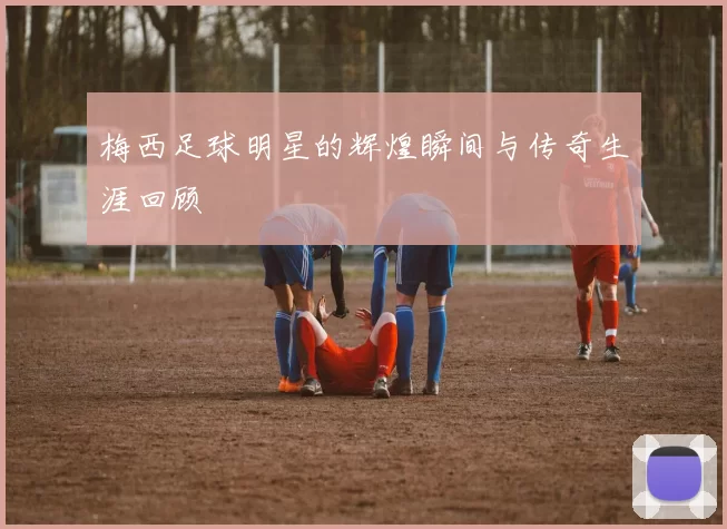 梅西足球明星的辉煌瞬间与传奇生涯回顾