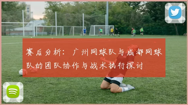 赛后分析：广州网球队与成都网球队的团队协作与战术执行探讨