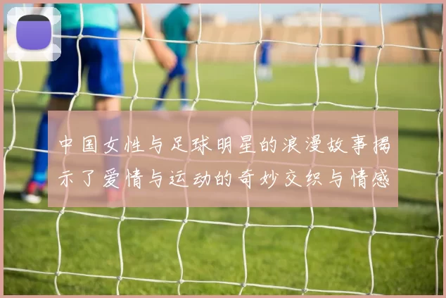 中国女性与足球明星的浪漫故事揭示了爱情与运动的奇妙交织与情感碰撞