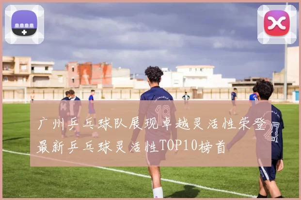 广州乒乓球队展现卓越灵活性荣登最新乒乓球灵活性TOP10榜首