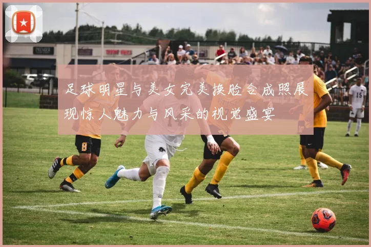 足球明星与美女完美换脸合成照展现惊人魅力与风采的视觉盛宴