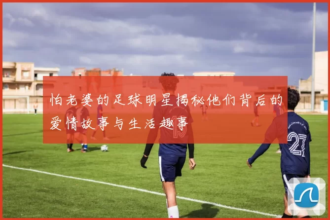 怕老婆的足球明星揭秘他们背后的爱情故事与生活趣事