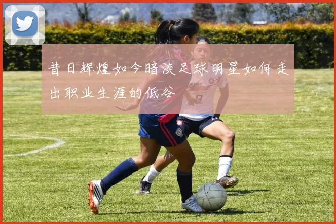 昔日辉煌如今暗淡足球明星如何走出职业生涯的低谷
