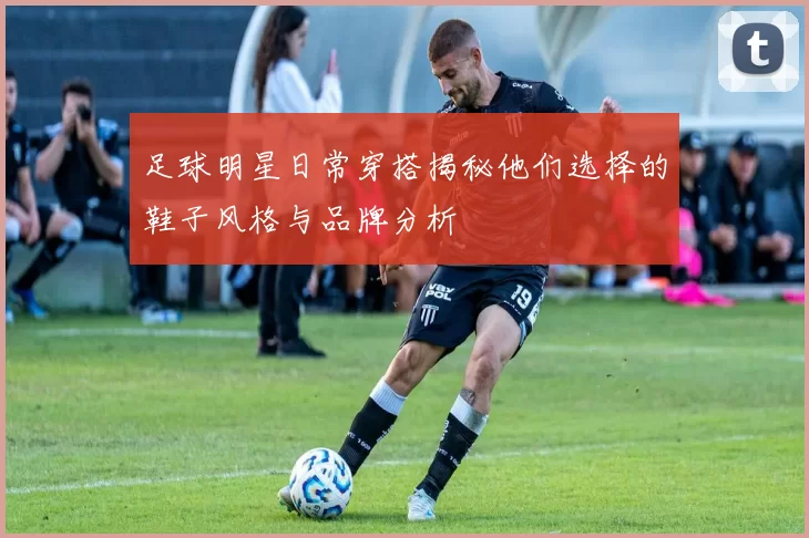 足球明星日常穿搭揭秘他们选择的鞋子风格与品牌分析