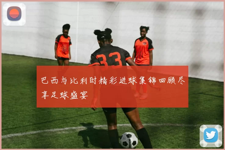 巴西与比利时精彩进球集锦回顾尽享足球盛宴