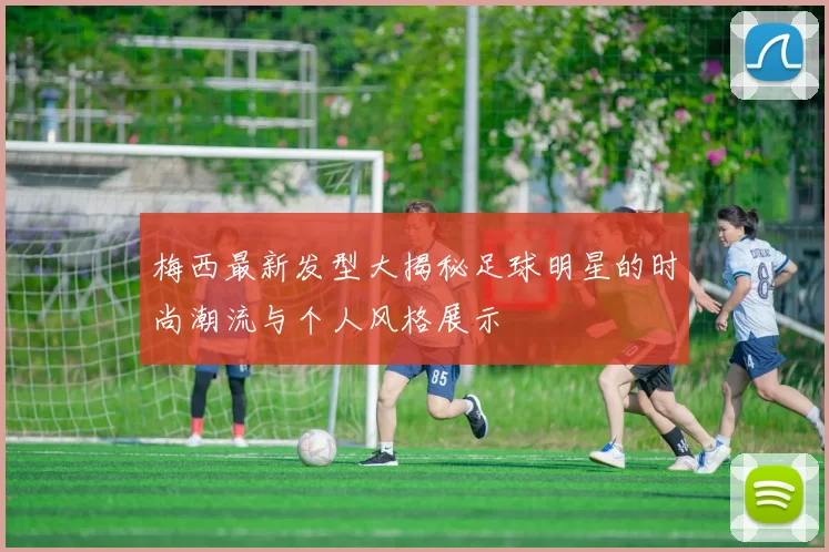 梅西最新发型大揭秘足球明星的时尚潮流与个人风格展示