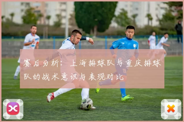 赛后分析：上海排球队与重庆排球队的战术意识与表现对比