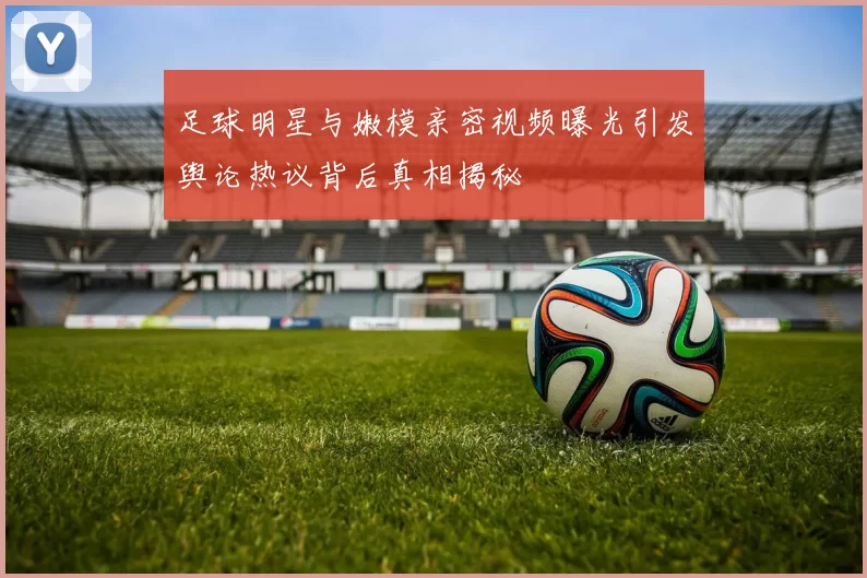 足球明星与嫩模亲密视频曝光引发舆论热议背后真相揭秘