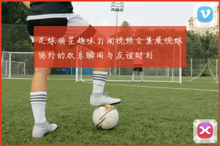 足球明星趣味打闹视频合集展现球场外的欢乐瞬间与友谊时刻
