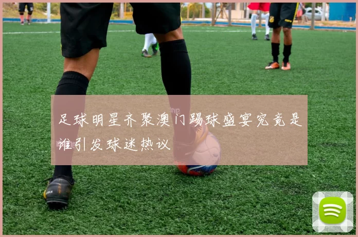 足球明星齐聚澳门踢球盛宴究竟是谁引发球迷热议