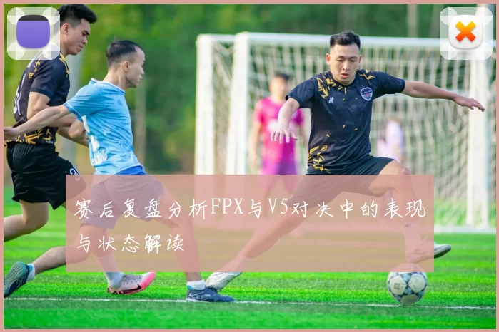 赛后复盘分析FPX与V5对决中的表现与状态解读