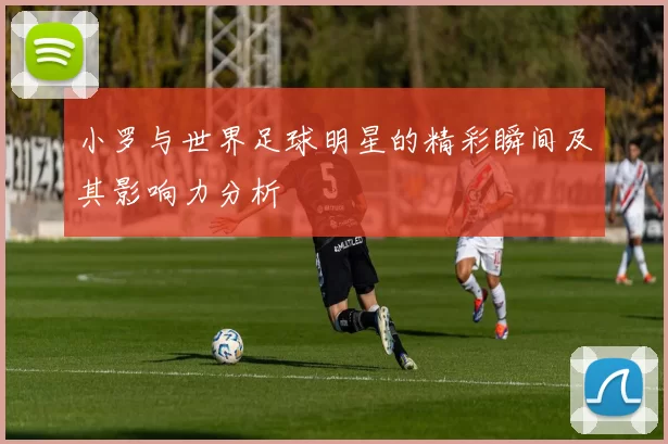 小罗与世界足球明星的精彩瞬间及其影响力分析
