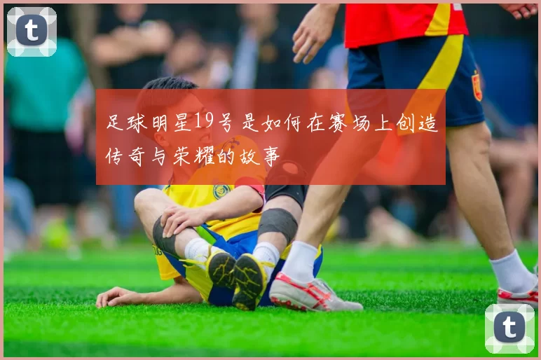 足球明星19号是如何在赛场上创造传奇与荣耀的故事