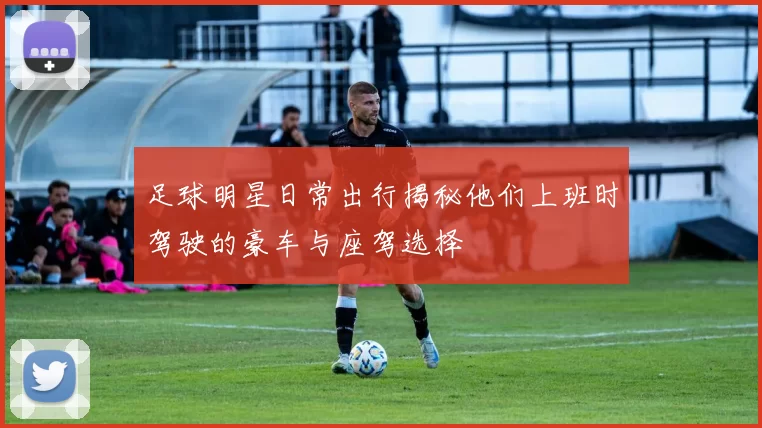 足球明星日常出行揭秘他们上班时驾驶的豪车与座驾选择