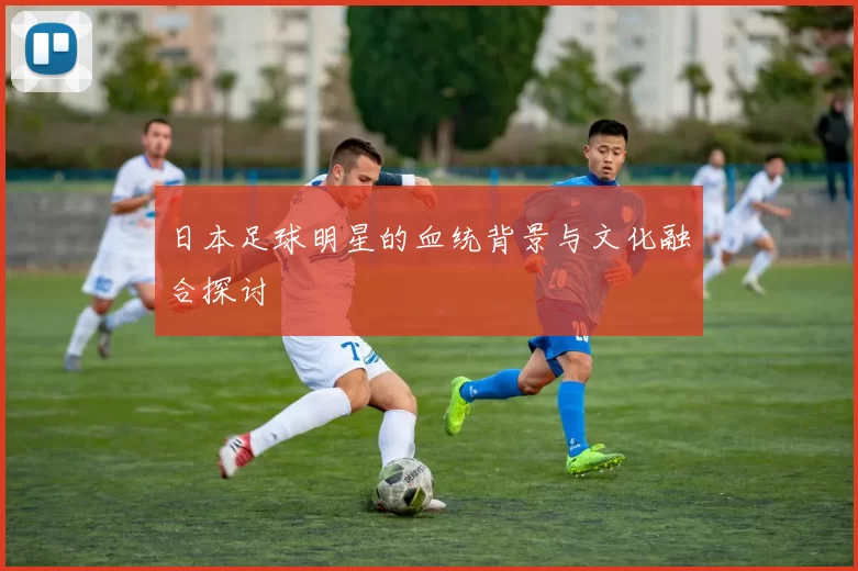 日本足球明星的血统背景与文化融合探讨