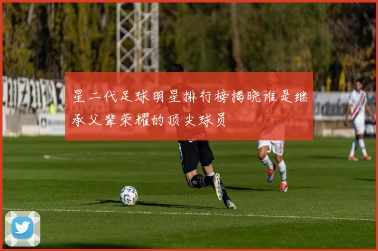 星二代足球明星排行榜揭晓谁是继承父辈荣耀的顶尖球员