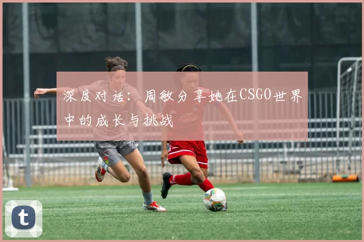 深度对话：周敏分享她在CSGO世界中的成长与挑战