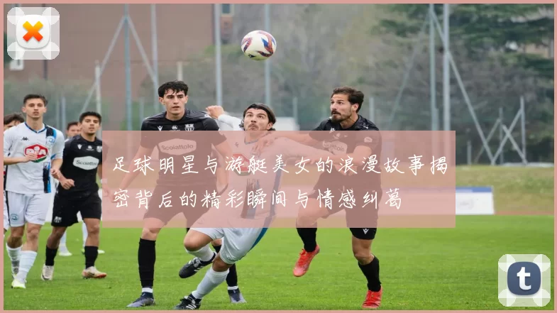 足球明星与游艇美女的浪漫故事揭密背后的精彩瞬间与情感纠葛