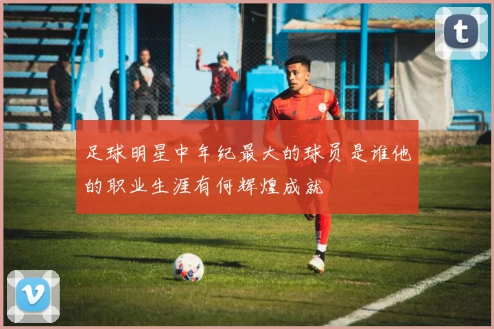 足球明星中年纪最大的球员是谁他的职业生涯有何辉煌成就