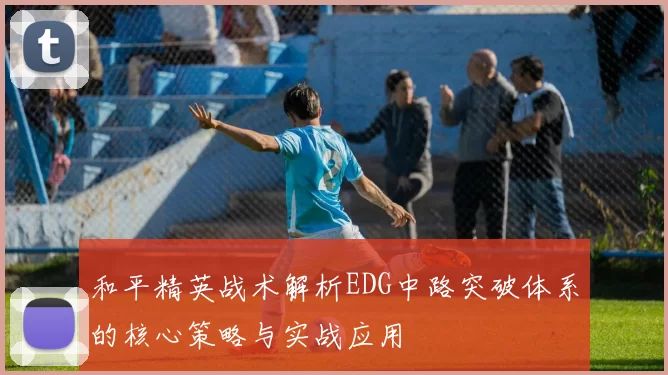 和平精英战术解析EDG中路突破体系的核心策略与实战应用