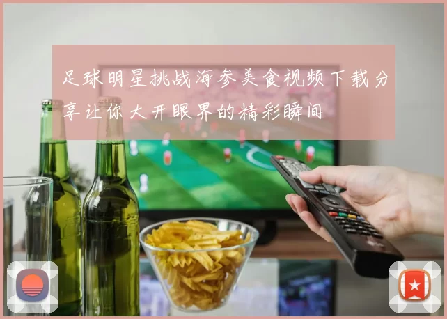 足球明星挑战海参美食视频下载分享让你大开眼界的精彩瞬间