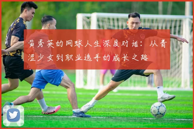 黄秀英的网球人生深度对话：从青涩少女到职业选手的成长之路
