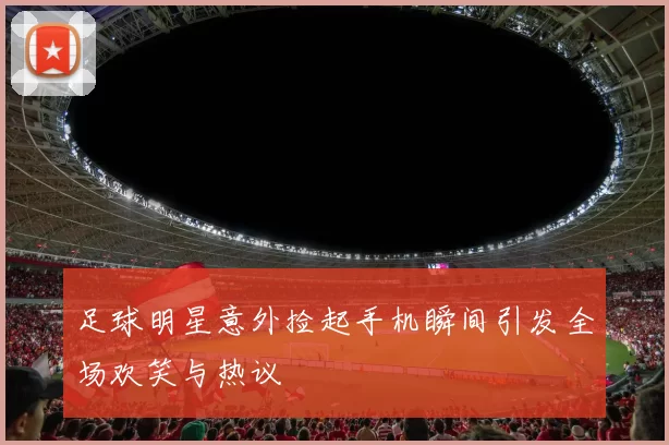 足球明星意外捡起手机瞬间引发全场欢笑与热议