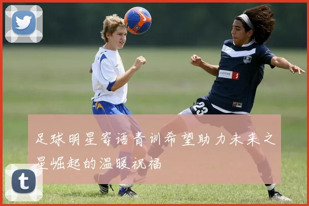 足球明星寄语青训希望助力未来之星崛起的温暖祝福