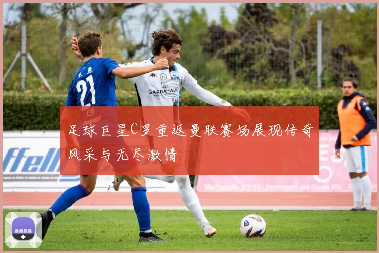 足球巨星C罗重返曼联赛场展现传奇风采与无尽激情